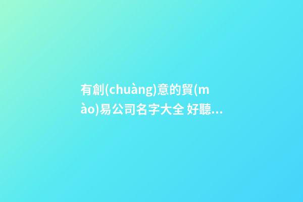 有創(chuàng)意的貿(mào)易公司名字大全 好聽的貿(mào)易公司名字大全集